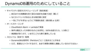 • キャパシティ設定のスケジューリング（独⾃実装）
• 前⽇までの消費値を⾒て翌⽇の設定を⾃動で決定（賢い）
• なにかイベントがあるときは指定値に設定
• ⼀気に下げすぎないように下限値を指定（絶対値 or ⽐率）
• オートスケーリング
• CloudWatch Alarm + Lambdaで実装
• 条件は最近⼊った本家のものとほぼ同じ（60%を超えたら、1.5倍に）
• 微調整が効くので、いまだにこちら側で運⽤している
• スロットル（詰まり）監視
• DynamoDBは局所的（Partitionごと）に詰まることがある
• ただ、普通はリトライするので、あまり実際の障害と連動しているわけではない
DynamoDB運⽤のためにしていること
 