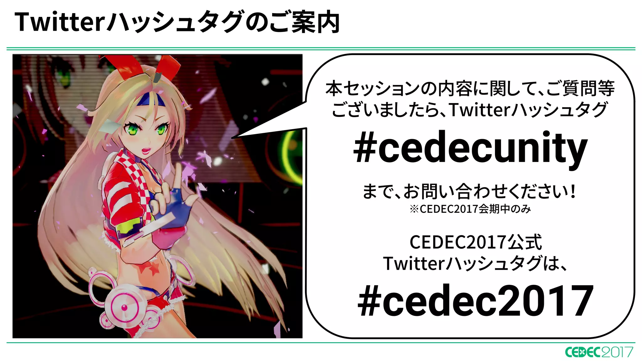 Twitterハッシュタグのご案内
本セッションの内容に関して、ご質問等
ございましたら、Twitterハッシュタグ
#cedecunity
まで、お問い合わせください！
※CEDEC2017会期中のみ
CEDEC2017公式
Twitterハッシュタグは、
#cedec2017
 
