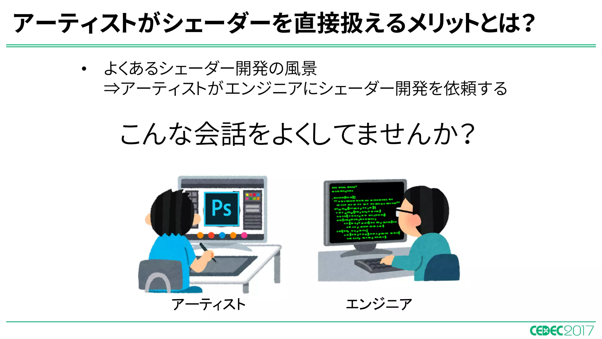 • よくあるシェーダー開発の風景
⇒アーティストがエンジニアにシェーダー開発を依頼する
アーティストがシェーダーを直接扱えるメリットとは？
アーティスト エンジニア
こんな会話をよくしてませんか？
 