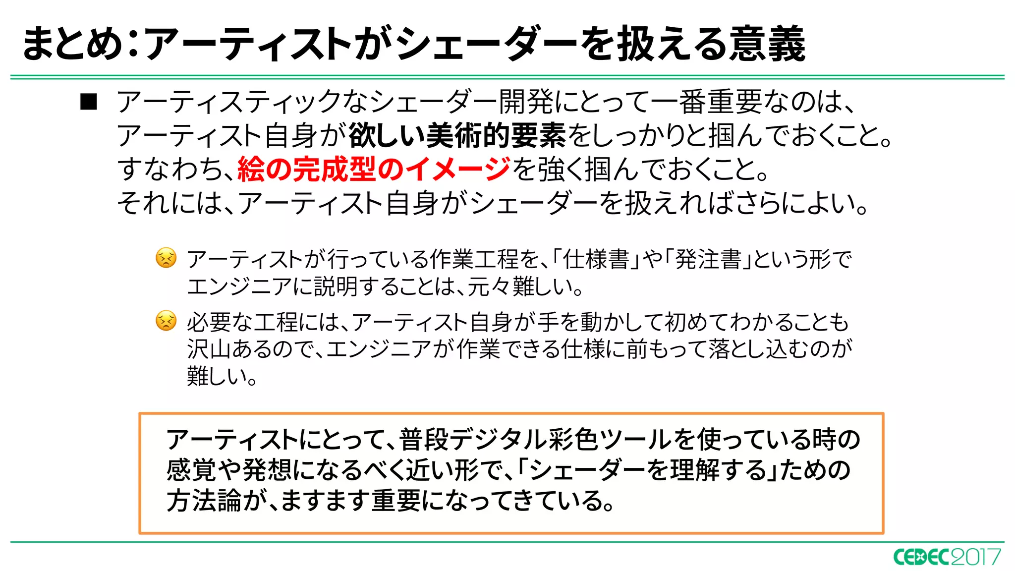 n アーティスティックなシェーダー開発にとって一番重要なのは、
アーティスト自身が欲しい美術的要素をしっかりと掴んでおくこと。
すなわち、絵の完成型のイメージを強く掴んでおくこと。
それには、アーティスト自身がシェーダーを扱えればさらによい。
まとめ：アーティストがシェーダーを扱える意義
アーティストにとって、普段デジタル彩色ツールを使っている時の
感覚や発想になるべく近い形で、「シェーダーを理解する」ための
方法論が、ますます重要になってきている。
😣 アーティストが行っている作業工程を、「仕様書」や「発注書」という形で
エンジニアに説明することは、元々難しい。
😣 必要な工程には、アーティスト自身が手を動かして初めてわかることも
沢山あるので、エンジニアが作業できる仕様に前もって落とし込むのが
難しい。
 