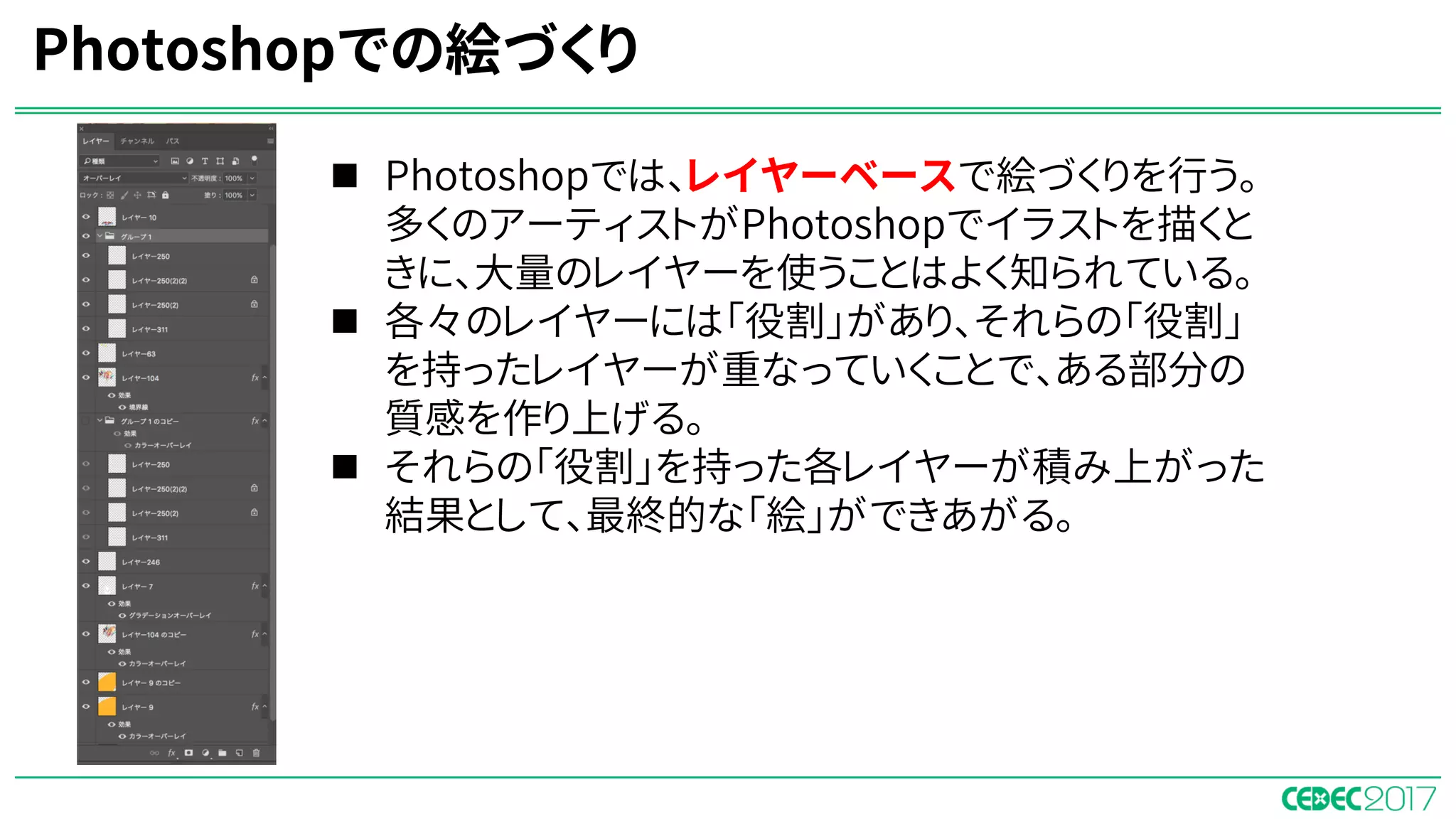 Photoshopでの絵づくり
n Photoshopでは、レイヤーベースで絵づくりを行う。
多くのアーティストがPhotoshopでイラストを描くと
きに、大量のレイヤーを使うことはよく知られている。
n 各々のレイヤーには「役割」があり、それらの「役割」
を持ったレイヤーが重なっていくことで、ある部分の
質感を作り上げる。
n それらの「役割」を持った各レイヤーが積み上がった
結果として、最終的な「絵」ができあがる。
 