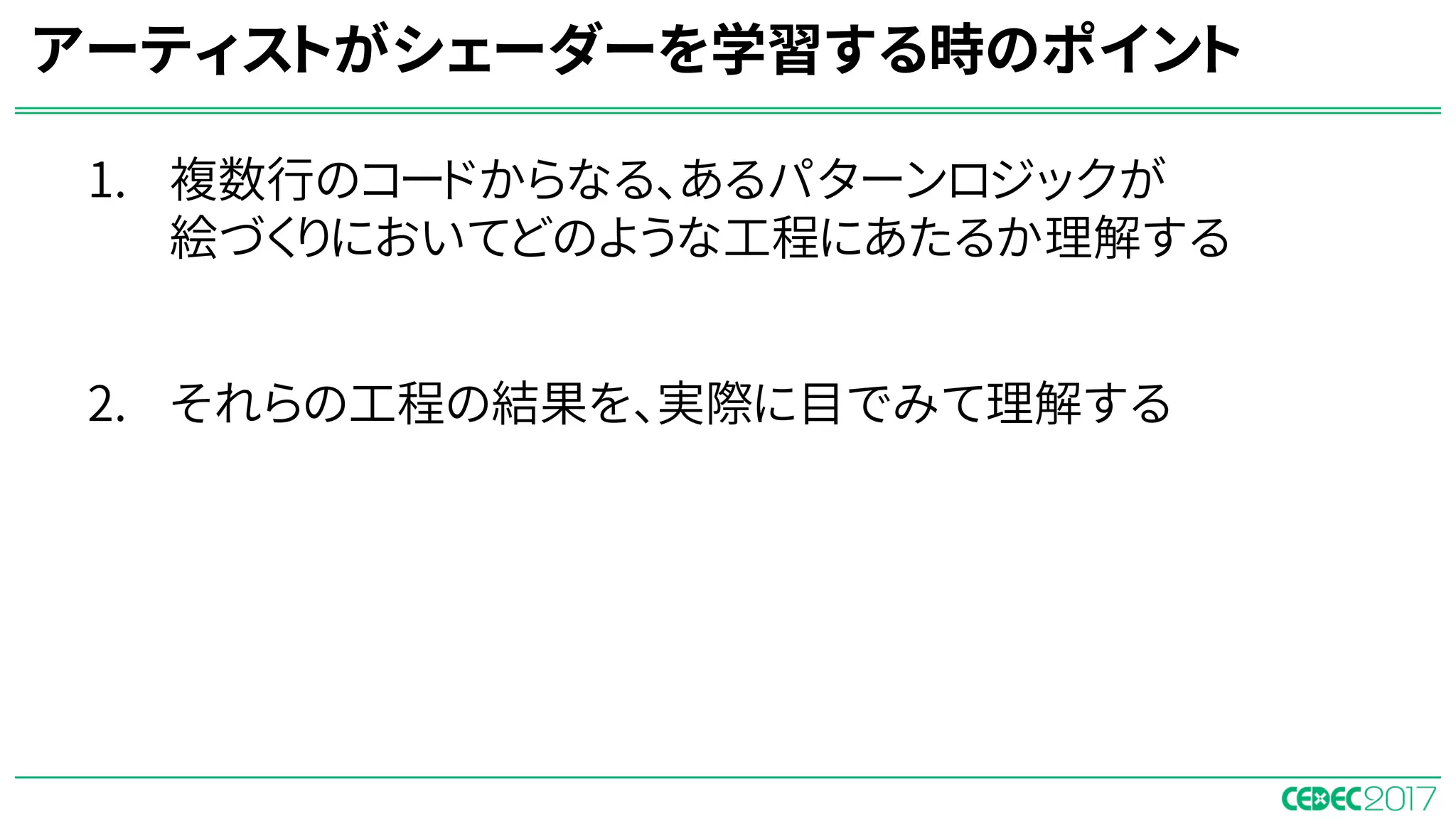 1. 複数行のコードからなる、あるパターンロジックが
絵づくりにおいてどのような工程にあたるか理解する
⇒ノードベースのシェーダーエディタを使って学習すると
パターンが明確になる。
2. それらの工程の結果を、実際に目でみて理解する
⇒ゲームエンジンのリアルタイムレンダリング環境下
で学習をすることで、視覚的に理解できるようになる。
アーティストがシェーダーを学習する時のポイント
 