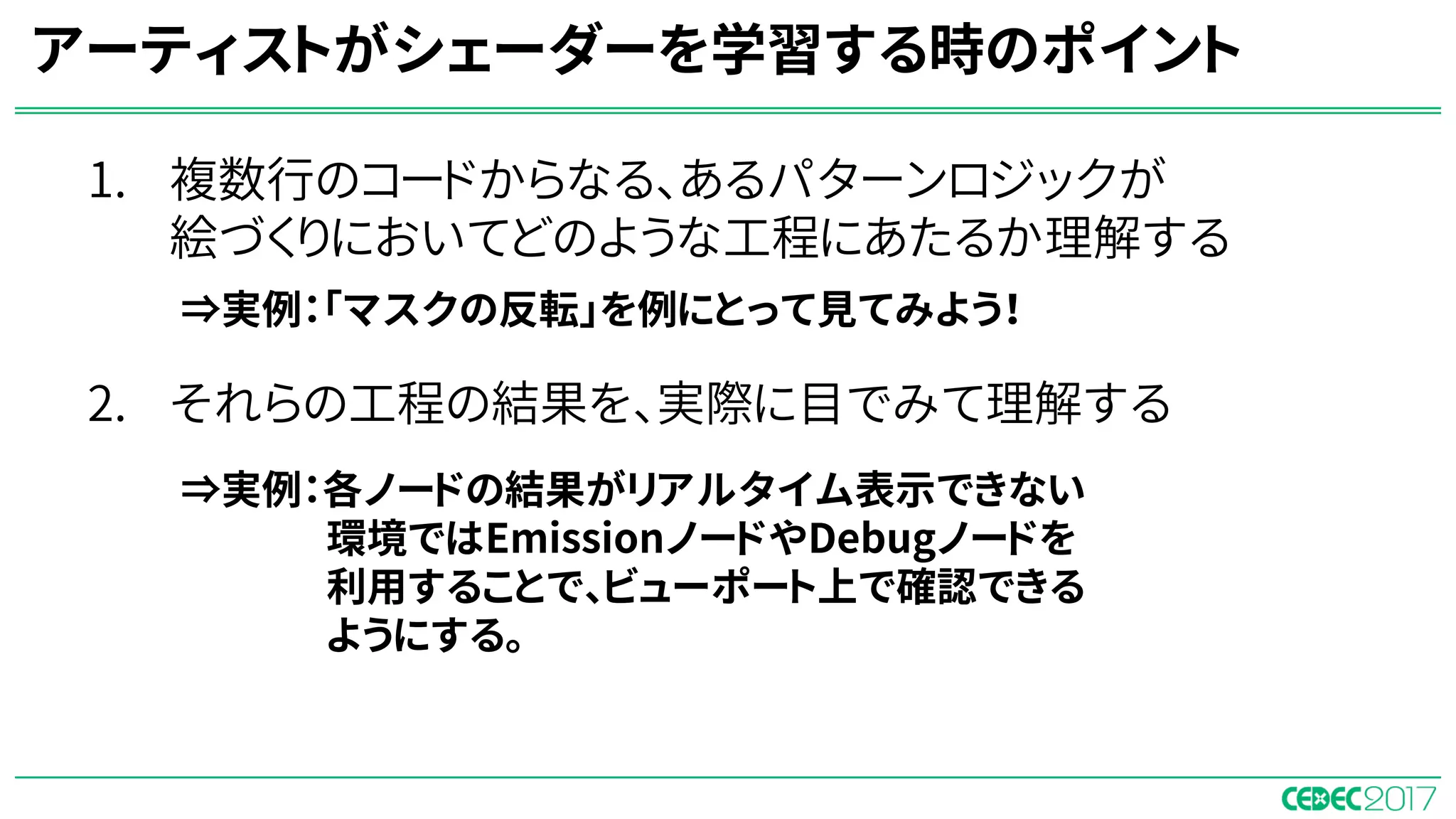 1. 複数行のコードからなる、あるパターンロジックが
絵づくりにおいてどのような工程にあたるか理解する
⇒ノードベースのシェーダーエディタを使って学習すると
パターンが明確になる。
2. それらの工程の結果を、実際に目でみて理解する
⇒ゲームエンジンのリアルタイムレンダリング環境下
で学習をすることで、視覚的に理解できるようになる。
アーティストがシェーダーを学習する時のポイント
⇒実例：「マスクの反転」を例にとって見てみよう！
⇒実例：各ノードの結果がリアルタイム表示できない
環境ではEmissionノードやDebugノードを
利用することで、ビューポート上で確認できる
ようにする。
 