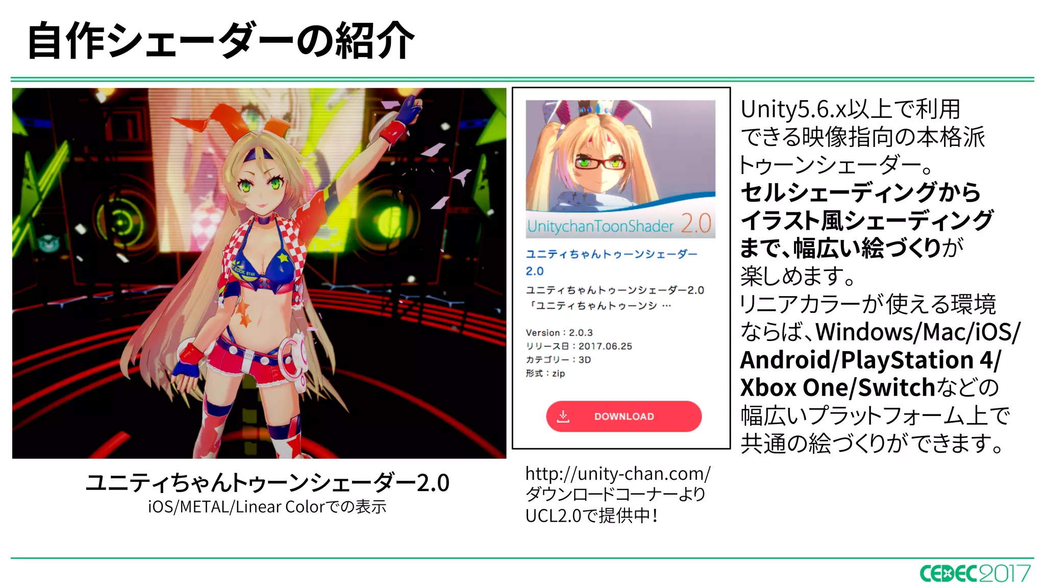 自作シェーダーの紹介
ユニティちゃんトゥーンシェーダー2.0
iOS/METAL/Linear Colorでの表示
Unity5.6.x以上で利用
できる映像指向の本格派
トゥーンシェーダー。
セルシェーディングから
イラスト風シェーディング
まで、幅広い絵づくりが
楽しめます。
リニアカラーが使える環境
ならば、Windows/Mac/iOS/
Android/PlayStation 4/
Xbox One/Switchなどの
幅広いプラットフォーム上で
共通の絵づくりができます。
http://unity-chan.com/
ダウンロードコーナーより
UCL2.0で提供中！
 