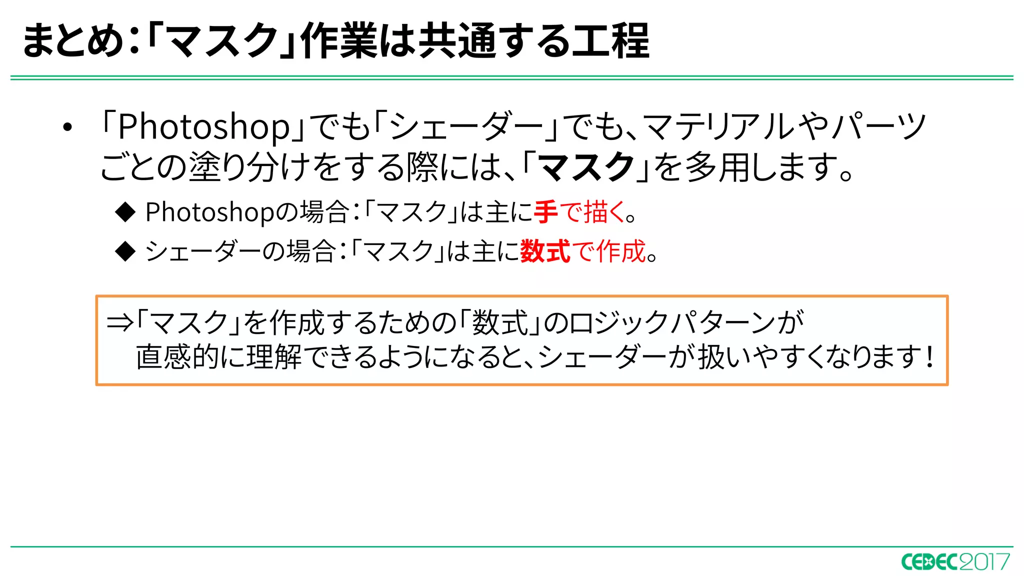• 「Photoshop」でも「シェーダー」でも、マテリアルやパーツ
ごとの塗り分けをする際には、「マスク」を多用します。
u Photoshopの場合：「マスク」は主に手で描く。
u シェーダーの場合：「マスク」は主に数式で作成。
⇒「マスク」を作成するための「数式」のロジックパターンが
直感的に理解できるようになると、シェーダーが扱いやすくなります！
まとめ：「マスク」作業は共通する工程
 