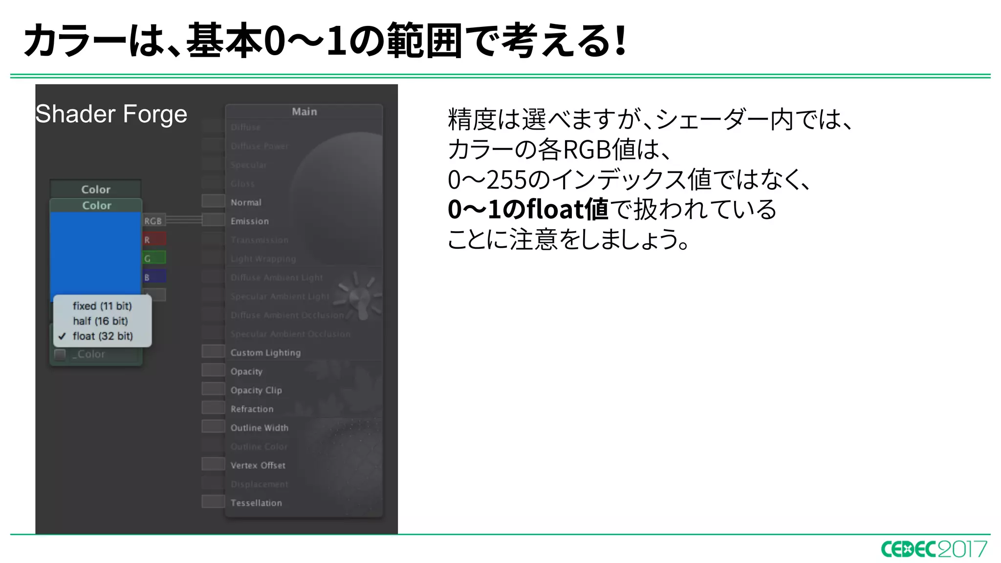 精度は選べますが、シェーダー内では、
カラーの各RGB値は、
0〜255のインデックス値ではなく、
0〜1のfloat値で扱われている
ことに注意をしましょう。
カラーは、基本0〜1の範囲で考える！
Shader Forge
 