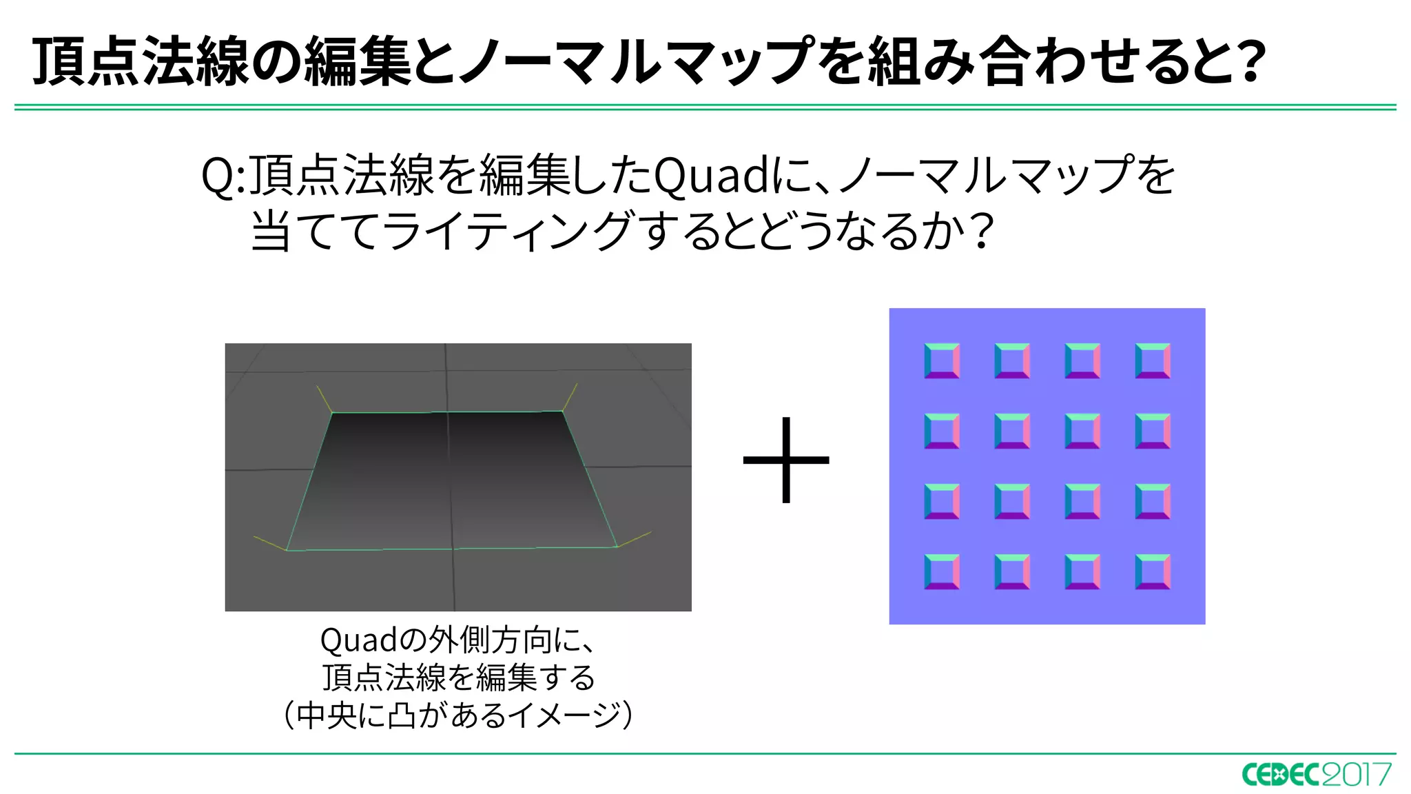 頂点法線の編集とノーマルマップを組み合わせると？
Q:頂点法線を編集したQuadに、ノーマルマップを
当ててライティングするとどうなるか？
＋
Quadの外側方向に、
頂点法線を編集する
（中央に凸があるイメージ）
 