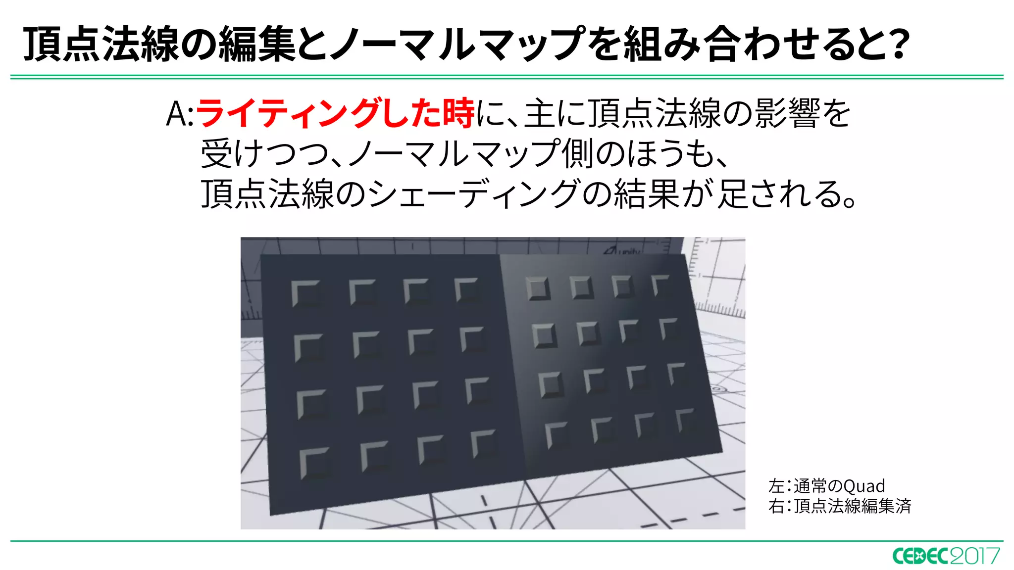 頂点法線の編集とノーマルマップを組み合わせると？
A:ライティングした時に、主に頂点法線の影響を
受けつつ、ノーマルマップ側のほうも、
頂点法線のシェーディングの結果が足される。
左：通常のQuad
右：頂点法線編集済
 