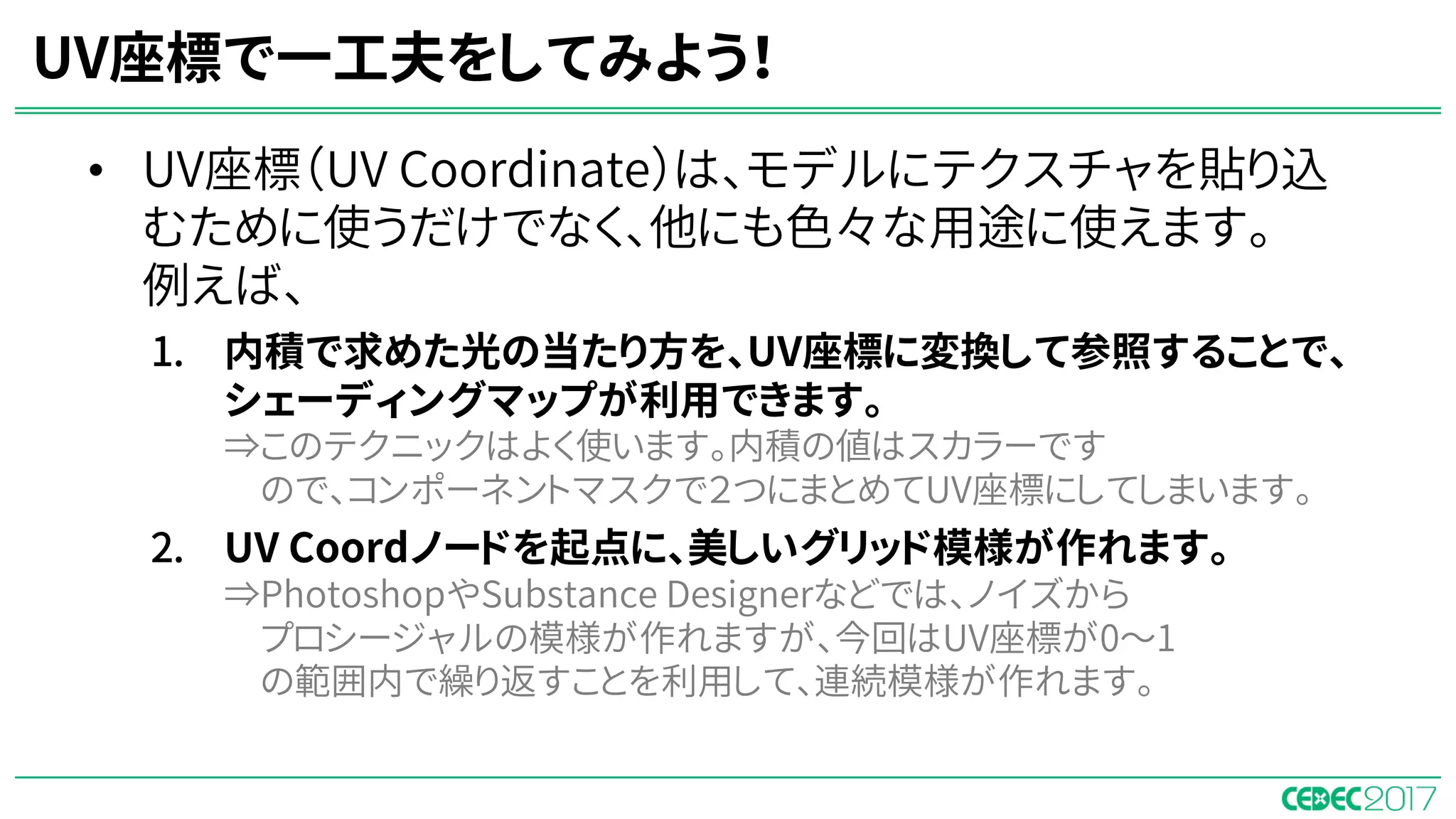 • UV座標（UV Coordinate）は、モデルにテクスチャを貼り込
むために使うだけでなく、他にも色々な用途に使えます。
例えば、
1. 内積で求めた光の当たり方を、UV座標に変換して参照することで、
シェーディングマップが利用できます。
⇒このテクニックはよく使います。内積の値はスカラーです
ので、コンポーネントマスクで２つにまとめてUV座標にしてしまいます。
2. UV Coordノードを起点に、美しいグリッド模様が作れます。
⇒PhotoshopやSubstance Designerなどでは、ノイズから
プロシージャルの模様が作れますが、今回はUV座標が0〜1
の範囲内で繰り返すことを利用して、連続模様が作れます。
UV座標で一工夫をしてみよう！
 