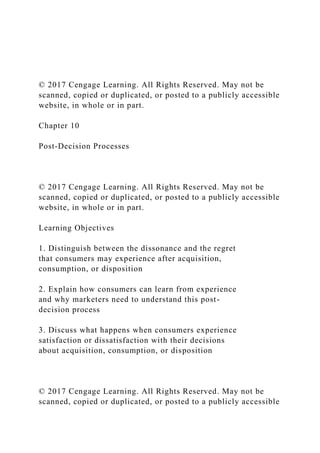© 2017 Cengage Learning. All Rights Reserved. May not be
scanned, copied or duplicated, or posted to a publicly accessible
website, in whole or in part.
Chapter 10
Post-Decision Processes
© 2017 Cengage Learning. All Rights Reserved. May not be
scanned, copied or duplicated, or posted to a publicly accessible
website, in whole or in part.
Learning Objectives
1. Distinguish between the dissonance and the regret
that consumers may experience after acquisition,
consumption, or disposition
2. Explain how consumers can learn from experience
and why marketers need to understand this post-
decision process
3. Discuss what happens when consumers experience
satisfaction or dissatisfaction with their decisions
about acquisition, consumption, or disposition
© 2017 Cengage Learning. All Rights Reserved. May not be
scanned, copied or duplicated, or posted to a publicly accessible
 