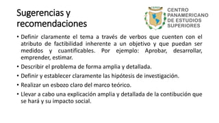 Sugerencias y
recomendaciones
• Definir claramente el tema a través de verbos que cuenten con el
atributo de factibilidad inherente a un objetivo y que puedan ser
medidos y cuantificables. Por ejemplo: Aprobar, desarrollar,
emprender, estimar.
• Describir el problema de forma amplia y detallada.
• Definir y establecer claramente las hipótesis de investigación.
• Realizar un esbozo claro del marco teórico.
• Llevar a cabo una explicación amplia y detallada de la contibución que
se hará y su impacto social.
 