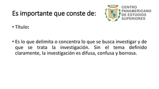 • Título:
• Es lo que delimita o concentra lo que se busca investigar y de
que se trata la investigación. Sin el tema definido
claramente, la investigación es difusa, confusa y borrosa.
Es importante que conste de:
 
