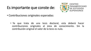 Es importante que conste de:
• Contribuciones originales esperadas:
• Ya que trata de una tesis doctoral, esta deberá hacer
contribuciones originales al área de conocimiento. Sin la
contribución original el valor de la tesis es nulo.
 