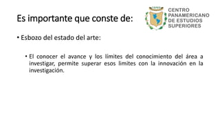 • Esbozo del estado del arte:
• El conocer el avance y los límites del conocimiento del área a
investigar, permite superar esos limites con la innovación en la
investigación.
Es importante que conste de:
 