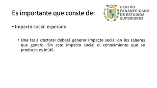 Es importante que conste de:
• Impacto social esperado
• Una tesis doctoral deberá generar impacto social en los saberes
que genere. Sin este impacto social el conocimiento que se
produzca es inútil.
 