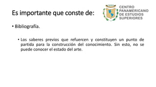 • Bibliografía.
• Los saberes previos que refuercen y constituyen un punto de
partida para la construcción del conocimiento. Sin esto, no se
puede conocer el estado del arte.
Es importante que conste de:
 