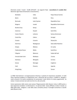 Onoriamo	 anche	 I	 mostri	 	 CLUBS	 AFFILIATI	 	 nei	 seguenti	 Paesi	 	 (accendiamo	 le	 candele	 BLU	
Nominare	ogni	Paese	lentamente	e	chiaramente	):		
Barbados	 	 	 India		 	 	 	 Papua	Nuova	Guinea	
Benin	 	 	 	 Islanda		 	 	 Perù	
Bermuda	 	 	 Isole	Cayman	 	 	 Repubblica	Ceca	
Bulgaria	 	 	 Israele	 	 	 	 Repubblica	Dominicana	
Burkina	Faso	 	 	 Kenya	 	 	 	 Romania	
Camerun	 	 	 Kuwait	 	 	 	 Saint	Kitts	
Costa	d´Avorio	 	 	 Lettonia	 	 	 Samoa	Americane	
Costa	Rica	 	 	 Libano	 	 	 	 Senegal		
Croazia			 	 	 Lituania	 	 	 Slovacchia	
Dominica	 	 	 Madagascar	 	 	 Stato	della	Palestina	
Etiopia	 	 	 	 Malesia		 	 	 Sri	Lanka	
Federazione	Russa	 	 Malta	 	 	 	 Sud	Africa	
Filippine	 	 	 Marocco	 	 	 Sudan	del	Sud	
Emirati	Arabi	Uniti	 	 Moldavia	 	 	 Tunisia	
Giamaica	 	 	 Mongolia	 	 	 Ucraina	
Grecia	 	 	 	 Norvegia	 	 	 Ungheria	
Haiti	 	 	 	 Panama	 	 	 Uganda	
Hong	Kong	 	 	 	 	 	 	 Yemen	
	
La	 BPW	 International	 è	 un'organizzazione	 dinamica	 e	 potente	 di	 importanza	 mondiale.	 In	 molti	
Paesi	l'opinione	pubblica	e	la	legislazione	sono		influenzati	dal	suo	lavoro.	La	BPW	ha		allargato	i	
nostri	orizzonti	e	le	nostre	competenze;	ha	aumentato	i	nostri	diritti	e	le	nostre	opportunità,		ha	
esteso		il	nostro	servizio	non	solo	tra	di	noi	ma		alla	comunità.		
Come	espressione	della	nostra	voce	presso	l'Organizzazione	delle	Nazioni	Unite,	la	BPW	porta	a	
tale	organismo	mondiale		le	informazioni	e		le	opinioni	delle		nostre	Affiliate	in	tutto	il	mondo.	La	
BPW	gode	della		categoria	1	cioè	dello	stato	consultivo	presso	il	Consiglio	Economico	e	Sociale	
delle	Nazioni	Unite.	
 