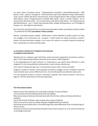 Ha	 anche	 Status	 Consultivo	 presso	 	 l'Organizzazione	 Scientifico	 culturale/educazionale	 	 delle	
Nazioni	Unite	,	presso	il	Consiglio	di		Amministrazione	del	Fondo	/Bambini	sempre	delle	Nazioni	
Unite,	presso	l'Ufficio	del	lavoro	internazionale,	presso	l'Organizzazione	dello	sviluppo	industriale	
delle	 Nazioni	 Unite	 e	 l'Organizzazione	 mondiale	 della	 Sanità.	 Lavora	 a	 stretto	 contatto	 	 con	 la	
Commissione	dei	diritti	umani,		con	la	Commissione	sullo	Status	delle	donne	,	con	l'Organizzazione	
dell'Alimentazione	,	con	il		Fondo	internazionale	dello	sviluppo	dell'agricoltura,	con	il	Consiglio	di	
Europa	e	con		altre	Agenzie	specializzate		
Ora	che	stiamo	arrivando	alla	fine	di	un'altra	Cerimonia	delle	candele,	accendiamo	l'ultima	candela	
-	la	candela	del	FUTURO	(accendiamo	l'ultima	candela)		
Mentre		accendiamo	questa	candela,		riaffermiamo	il	nostro	obiettivo	di	andare	avanti	con		fede,	
con	coraggio,	e	con	entusiasmo,	per		occupare		il	nostro	posto	nel	campo	economico,	sociale	e	
politico	con	quel	particolare	impegno		che	ci	aiuta	a	far	nascere	un	mondo	di	giustizia	sociale	per	
tutti,	e	quella	pace	cui	tutta	l'umanità	aspira.	
	
La	cerimonia	si	chiude	con	la	Preghiera	internazionale		
La	preghiera	internazionale		
Allontana	da	noi,	o	Signore,	ogni	meschinità,	aiutaci	ad	essere	magnanime	nel	pensare,	parlare	e	
agire.	Fa	che	superiamo	gli	interessi	personali	senza	rilevare	i	difetti	degli	altri.	
Fa	che	abbandoniamo	le	nostre	pretese	e	ci	incontriamo	a	viso	aperto	senza	vittimismi	e	senza	
pregiudizi.	Fa	che	non	giudichiamo	astiosamente	e	siamo	sempre	comprensive.		
Facci	trovare	il	tempo	per	ogni	cosa,	e	che	possiamo	essere	calme,	serene	ed	amabili.		
Insegnaci	a	tradurre	in	azione	i	nostri	propositi	con	lealtà	e	coraggio.	Fa	che	ci	rendiamo	conto	che	
sono	le	piccole	cose	a	creare	differenze	fra	noi,	ma	che	nelle	grandi	cose	della	vita	siamo	unite.		
E	fa	che	possiamo	arrivare	a	toccare	e	conoscere	il	grande	cuore	umano	comune	a	tutti	noi	e,	
Signore,	non	farci	dimenticare	mai	di	essere	generose.	
	
	
The	International	Collect		
Keep	us	O	Lord	from	pettiness;	let	us	be	large	in	thought,	in	word	and	deed.	
Let	us	be	done	with	fault	finding	and	leave	off	self-seeking.	
May	we	put	away	all	pretense	and	meet	each	other	face	to	face,	without	self-pity	and	without	
prejudice.	
Let	us	take	time	for	all	things:	make	us	grow	calm,	serene	and	gentle.	
Teach	us	to	put	into	action	our	better	impulses	straightforward	and	unafraid.	
Grant	that	we	may	realize	that	it	is	the	little	things	that	create	differences;	that	in	the	big	things	of	
life	we	are	one.	
And	may	we	strive	to	touch	and	know	the	great	human	heart	common	to	us	all,	and	O	Lord	God	let	
us	not	forget	to	be	kind.		
 