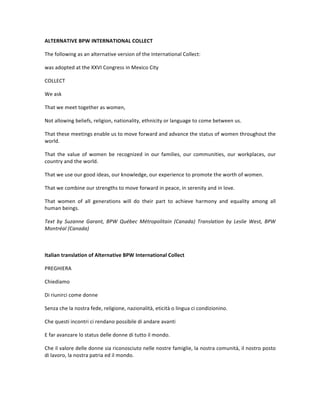 ALTERNATIVE	BPW	INTERNATIONAL	COLLECT	
The	following	as	an	alternative	version	of	the	International	Collect:		
was	adopted	at	the	XXVI	Congress	in	Mexico	City	
COLLECT	
We	ask	
That	we	meet	together	as	women,	
Not	allowing	beliefs,	religion,	nationality,	ethnicity	or	language	to	come	between	us.		
That	these	meetings	enable	us	to	move	forward	and	advance	the	status	of	women	throughout	the	
world.		
That	 the	 value	 of	 women	 be	 recognized	 in	 our	 families,	 our	 communities,	 our	 workplaces,	 our	
country	and	the	world.		
That	we	use	our	good	ideas,	our	knowledge,	our	experience	to	promote	the	worth	of	women.		
That	we	combine	our	strengths	to	move	forward	in	peace,	in	serenity	and	in	love.	
That	 women	 of	 all	 generations	 will	 do	 their	 part	 to	 achieve	 harmony	 and	 equality	 among	 all	
human	beings.	
Text	 by	 Suzanne	 Garant,	 BPW	 Québec	 Métropolitain	 (Canada)	 Translation	 by	 Leslie	 West,	 BPW	
Montréal	(Canada)	
	
Italian	translation	of	Alternative	BPW	International	Collect	
PREGHIERA	
Chiediamo	
Di	riunirci	come	donne	
Senza	che	la	nostra	fede,	religione,	nazionalità,	eticità	o	lingua	ci	condizionino.		
Che	questi	incontri	ci	rendano	possibile	di	andare	avanti	
E	far	avanzare	lo	status	delle	donne	di	tutto	il	mondo.	
Che	il	valore	delle	donne	sia	riconosciuto	nelle	nostre	famiglie,	la	nostra	comunità,	il	nostro	posto	
di	lavoro,	la	nostra	patria	ed	il	mondo.	
 