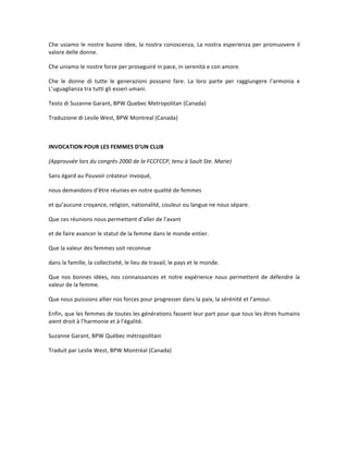 Che	usiamo	le	nostre	buone	idee,	la	nostra	conoscenza,	La	nostra	esperienza	per	promuovere	il	
valore	delle	donne.		
Che	uniamo	le	nostre	forze	per	proseguiré	in	pace,	in	serenità	e	con	amore.	
Che	 le	 donne	 di	 tutte	 le	 generazioni	 possano	 fare.	 La	 loro	 parte	 per	 raggiungere	 l’armonia	 e	
L’uguaglianza	tra	tutti	gli	esseri	umani.	
Testo	di	Suzanne	Garant,	BPW	Quebec	Metropolitan	(Canada)		
Traduzione	di	Lesile	West,	BPW	Montreal	(Canada)	
	
INVOCATION	POUR	LES	FEMMES	D’UN	CLUB	
(Approuvée	lors	du	congrès	2000	de	la	FCCFCCP,	tenu	à	Sault	Ste.	Marie)	
Sans	égard	au	Pouvoir	créateur	invoqué,	
nous	demandons	d’être	réunies	en	notre	qualité	de	femmes	
et	qu’aucune	croyance,	religion,	nationalité,	couleur	ou	langue	ne	nous	sépare.	
Que	ces	réunions	nous	permettent	d’aller	de	l’avant	
et	de	faire	avancer	le	statut	de	la	femme	dans	le	monde	entier.	
Que	la	valeur	des	femmes	soit	reconnue	
dans	la	famille,	la	collectivité,	le	lieu	de	travail,	le	pays	et	le	monde.	
Que	nos	bonnes	idées,	nos	connaissances	et	notre	expérience	nous	permettent	de	défendre	la	
valeur	de	la	femme.	
Que	nous	puissions	allier	nos	forces	pour	progresser	dans	la	paix,	la	sérénité	et	l’amour.	
Enfin,	que	les	femmes	de	toutes	les	générations	fassent	leur	part	pour	que	tous	les	êtres	humains	
aient	droit	à	l’harmonie	et	à	l’égalité.	
Suzanne	Garant,	BPW	Québec	métropolitain		
Traduit	par	Leslie	West,	BPW	Montréal	(Canada)	
	
	
	
 