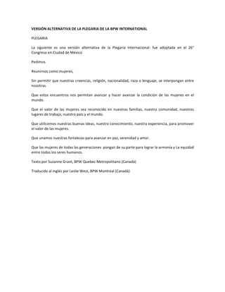 VERSIÓN	ALTERNATIVA	DE	LA	PLEGARIA	DE	LA	BPW	INTERNATIONAL	
PLEGARIA	
La	 siguiente	 es	 una	 versión	 alternativa	 de	 la	 Plegaria	 Internacional:	 fue	 adoptada	 en	 el	 26°	
Congreso	en	Ciudad	de	México	
Pedimos	
Reunirnos	como	mujeres,	
Sin	permitir	que	nuestras	creencias,	religión,	nacionalidad,	raza	o	lenguaje,	se	interpongan	entre	
nosotras.	
Que	 estos	 encuentros	 nos	 permitan	 avanzar	 y	 hacer	 avanzar	 la	 condición	 de	 las	 mujeres	 en	 el	
mundo.		
Que	 el	 valor	 de	 las	 mujeres	 sea	 reconocido	 en	 nuestras	 familias,	 nuestra	 comunidad,	 nuestros	
lugares	de	trabajo,	nuestro	país	y	el	mundo.	
Que	utilicemos	nuestras	buenas	ideas,	nuestro	conocimiento,	nuestra	experiencia,	para	promover	
el	valor	de	las	mujeres.		
Que	unamos	nuestras	fortalezas	para	avanzar	en	paz,	serenidad	y	amor.	
Que	las	mujeres	de	todas	las	generaciones		pongan	de	su	parte	para	lograr	la	armonía	y	La	equidad	
entre	todos	los	seres	humanos.	
Texto	por	Suzanne	Grant,	BPW	Quebec	Metropolitano	(Canadá)		
Traducido	al	inglés	por	Leslie	West,	BPW	Montreal	(Canadá)		
	
	
	
	
	
 
