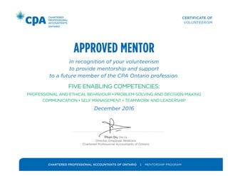 CERTIFICATE OF
VOLUNTEERISM
CHARTERED PROFESSIONAL ACCOUNTANTS OF ONTARIO | MENTORSHIP PROGRAM
APPROVED MENTOR
In recognition of your volunteerism
to provide mentorship and support
to a future member of the CPA Ontario profession.
FIVE ENABLING COMPETENCIES:
PROFESSIONAL AND ETHICAL BEHAVIOUR • PROBLEM-SOLVING AND DECISION-MAKING
COMMUNICATION • SELF MANAGEMENT • TEAMWORK AND LEADERSHIP
December 2016
Phan Du, CPA, CA
Director, Employer Relations
Chartered Professional Accountants of Ontario
September 2017
 