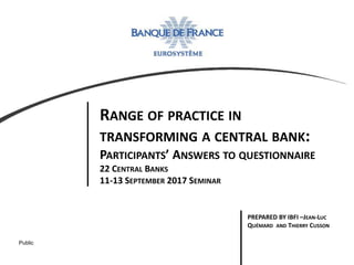 PREPARED BY IBFI –JEAN-LUC
QUÉMARD AND THIERRY CUSSON
RANGE OF PRACTICE IN
TRANSFORMING A CENTRAL BANK:
PARTICIPANTS’ ANSWERS TO QUESTIONNAIRE
22 CENTRAL BANKS
11-13 SEPTEMBER 2017 SEMINAR
Public
 