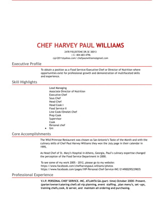 CHEF HARVEY PAUL WILLIAMS
2478 FIELDSTONE DR.SE 30013
| C: 404-683-4796
cqrr2011@yahoo.com/ chefpaulwilliams@gmail.com
Executive Profile
To obtain a position as a Food Service/Executive Chef or Director of Nutrition where
opportunities exist for professional growth and demonstration of multifaceted skills
and experience.
Skill Highlights
Lead Managing
Associate Director of Nutrition
Executive Chef
Sous Chef
Head Chef
Head Cook I
Food Service II
Line Cook/Omelet Chef
Prep Cook
Supervisor
Cook
Personal chef
Gm
Core Accomplishments
The Wild Primrose Restaurant was chosen as San Antonio’s Taste of the Month and with the
culinary skills of Chef Paul Harvey Williams they won the July page in their calendar in
1995.
As Head Chef of St. Mary’s Hospital in Athens, Georgia, Paul’s culinary expertise changed
the perception of the Food Service Department in 2000.
To see some of my work 2005 - 2012, please go to my website:
https://www.facebook.com/chefharveypaul.williams/photos
https://www.facebook.com/pages/VIP-Personal-Chef-Service-INC/214900295239835
Professional Experience
V.I.P. PERSONAL CHEF SERVICE. INC. ATLANTA GA.(part- time) October 2000- Present.
(parter/owner/catering chef) all vip planning, event staffing , plan menu’s, set -ups,
training chefs,cook, & server, and maintain all ordering and purchasing.
 