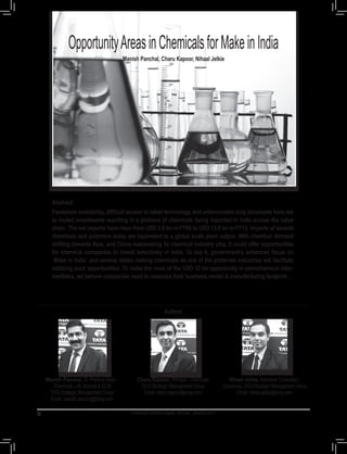 Opportunities - Chemicals
Chemical Industry Digest. Annual - January 2017
OpportunityAreasinChemicalsforMakeinIndia
Manish Panchal, Charu Kapoor, Nihaal Jelkie
Abstract
Feedstock availability, difficult access to latest technology and unfavourable duty structures have led
to muted investments resulting in a plethora of chemicals being imported in India across the value
chain. The net imports have risen from USD 2.6 bn in FY08 to USD 13.8 bn in FY15. Imports of several
chemicals and polymers today are equivalent to a global scale plant output. With chemical demand
shifting towards Asia, and China reassessing its chemical industry play, it could offer opportunities
for chemical companies to invest selectively in India. To top it, government’s enhanced focus on
`Make in India` and several states making chemicals as one of the preferred industries will facilitate
realizing such opportunities. To make the most of the USD 12 bn opportunity in petrochemical inter-
mediates, we believe companies need to reassess their business model & manufacturing footprint.
70
Nihaal Jelkie, Associate Consultant -
Chemicals, TATAStrategic Management Group
Email: nihaal.jelkie@tsmg.com
Manish Panchal, Sr. Practice Head –
Chemicals, Life Science & SCM
TATAStrategic Management Group
Email: manish.panchal@tsmg.com
Charu Kapoor, Principal - Chemicals
TATAStrategic Management Group
Email: charu.kapoor@tsmg.com
Authors
 