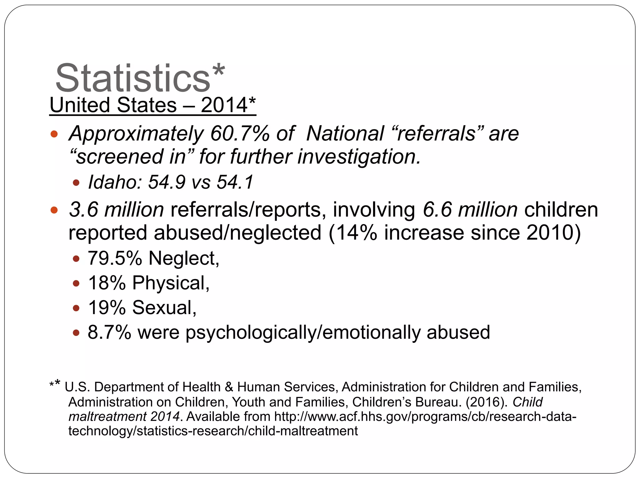 Statistics*
United States – 2014*
 Approximately 60.7% of National “referrals” are
“screened in” for further investigation.
 Idaho: 54.9 vs 54.1
 3.6 million referrals/reports, involving 6.6 million children
reported abused/neglected (14% increase since 2010)
 79.5% Neglect,
 18% Physical,
 19% Sexual,
 8.7% were psychologically/emotionally abused
** U.S. Department of Health & Human Services, Administration for Children and Families,
Administration on Children, Youth and Families, Children’s Bureau. (2016). Child
maltreatment 2014. Available from http://www.acf.hhs.gov/programs/cb/research-data-
technology/statistics-research/child-maltreatment
 