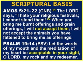 SCRIPTURAL BASIS
AMOS 5:21–22 (GNB) 21 The LORD
says, “I hate your religious festivals;
I cannot stand them! 22 When you
bring me burnt offerings and grain
offerings, I will not accept them; I will
not accept the animals you have
fattened to bring me as offerings.
PSALM 19:14 (ESV) Let the words
of my mouth and the meditation of
my heart be acceptable in your sight,
O LORD, my rock and my redeemer.
 
