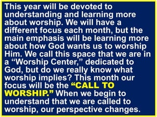 This year will be devoted to
understanding and learning more
about worship. We will have a
different focus each month, but the
main emphasis will be learning more
about how God wants us to worship
Him. We call this space that we are in
a “Worship Center,” dedicated to
God, but do we really know what
worship implies? This month our
focus will be the “CALL TO
WORSHIP.” When we begin to
understand that we are called to
worship, our perspective changes.
 