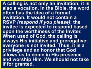 A calling is not only an invitation; it is
also a vocation. In the Bible, the word
often has the idea of a formal
invitation. It would not contain a
RSVP (respond if you please); the
invitee is expected to respond based
upon the worthiness of the Inviter.
When used of God, the calling is
always His initiative and prerogative;
everyone is not invited. Thus, it is a
privilege and an honor that God
allows us to come in His presence
and worship Him. We should not take
if for granted.
 