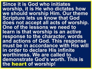 Since it is God who initiates
worship, it is He who dictates how
we should worship Him. Our theme
Scripture lets us know that God
does not accept all acts of worship.
One of the lessons we need to
learn is that worship is an active
response to the character, words
and actions of God. This response
must be in accordance with His will
in order to declare His infinite
worthiness. We are called to
demonstrate God’s worth. This is
the heart of worship!
 