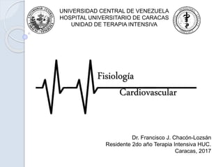 UNIVERSIDAD CENTRAL DE VENEZUELA
HOSPITAL UNIVERSITARIO DE CARACAS
UNIDAD DE TERAPIA INTENSIVA
Fisiología
Cardiovascular
Dr. Francisco J. Chacón-Lozsán
Residente 2do año Terapia Intensiva HUC.
Caracas, 2017
 