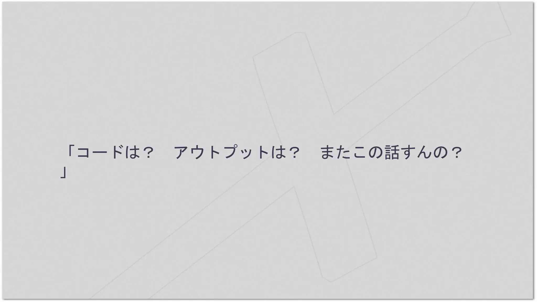 「コードは？ アウトプットは？ またこの話すんの？
」
 