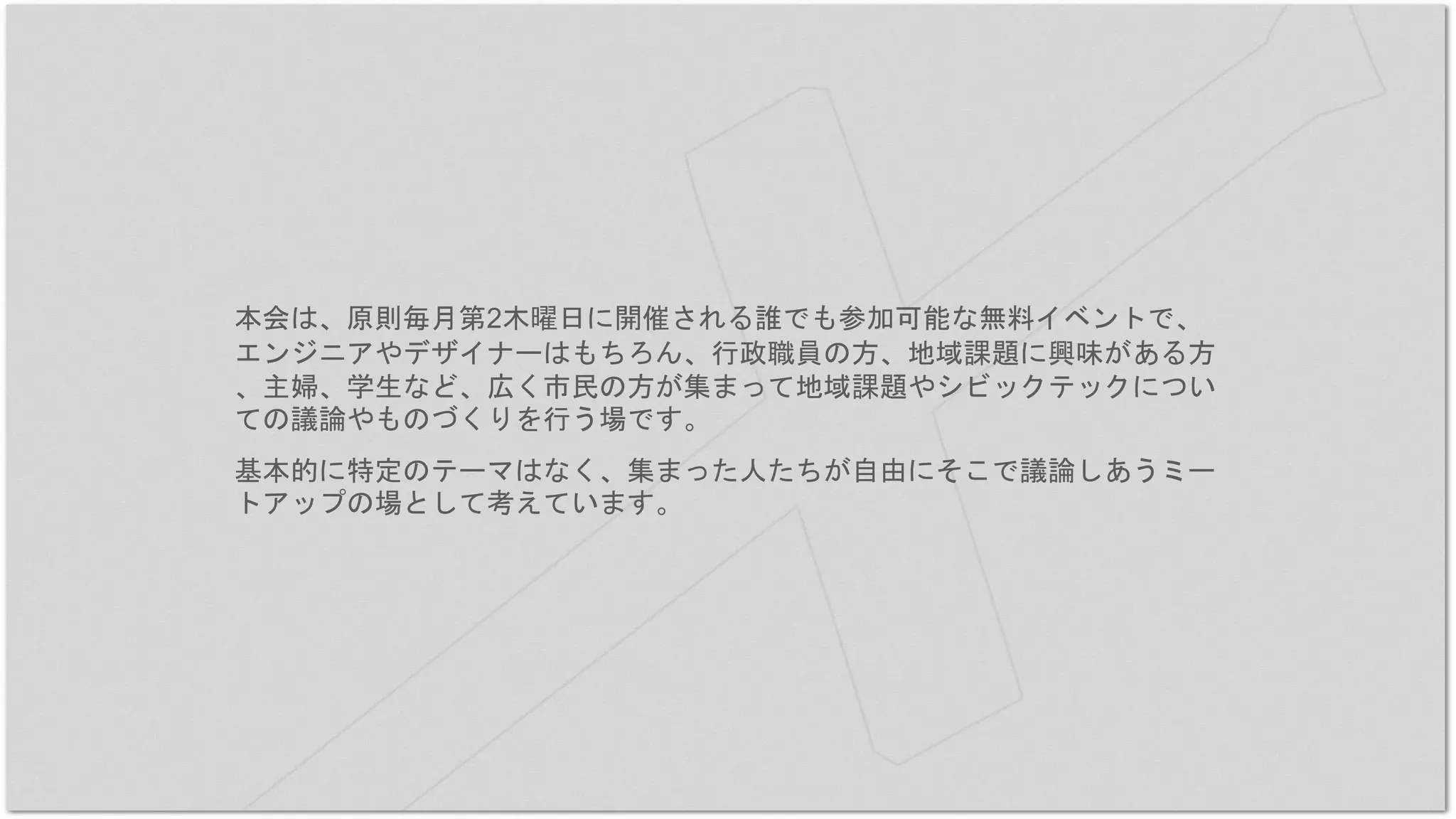 本会は、原則毎月第2木曜日に開催される誰でも参加可能な無料イベントで、
エンジニアやデザイナーはもちろん、行政職員の方、地域課題に興味がある方
、主婦、学生など、広く市民の方が集まって地域課題やシビックテックについ
ての議論やものづくりを行う場です。
基本的に特定のテーマはなく、集まった人たちが自由にそこで議論しあうミー
トアップの場として考えています。
 