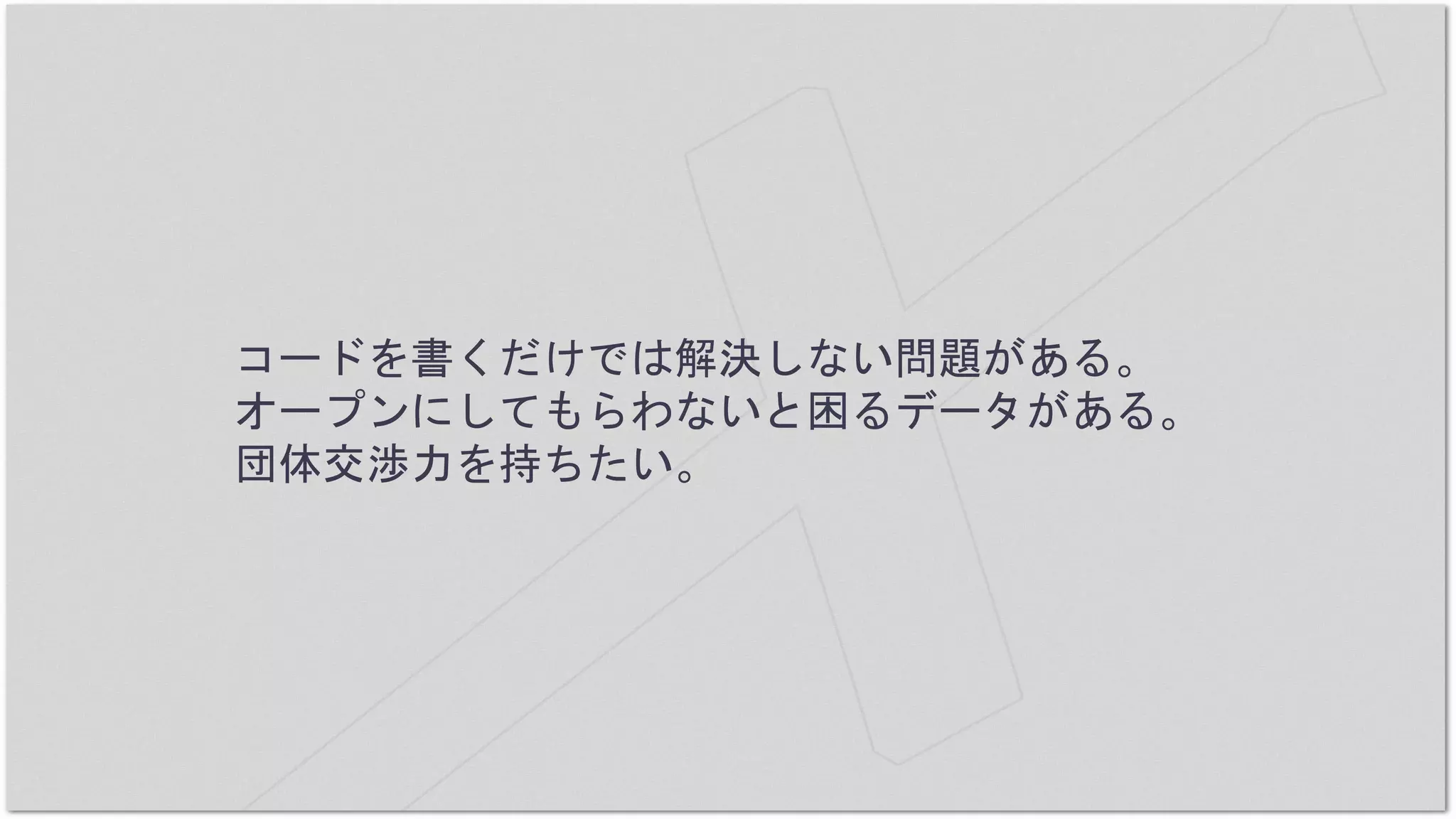 コードを書くだけでは解決しない問題がある。
オープンにしてもらわないと困るデータがある。
団体交渉力を持ちたい。
 