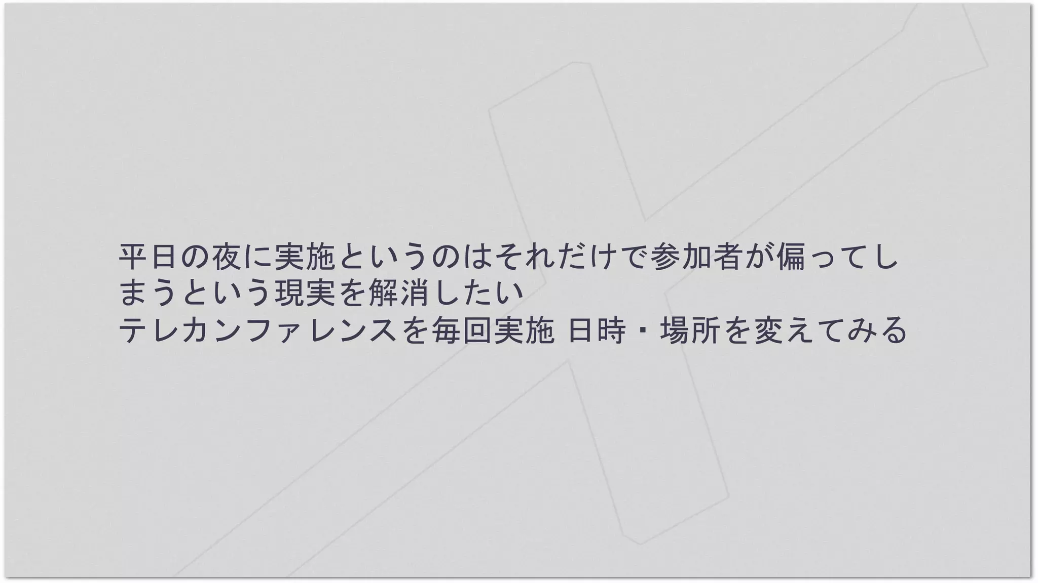 平日の夜に実施というのはそれだけで参加者が偏ってし
まうという現実を解消したい
テレカンファレンスを毎回実施 日時・場所を変えてみる
 