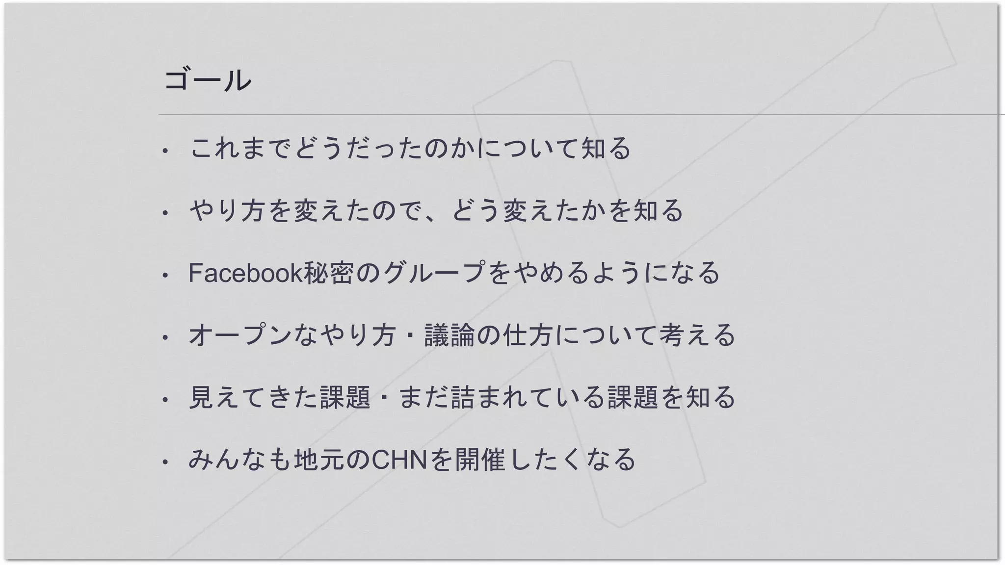 ゴール
• これまでどうだったのかについて知る
• やり方を変えたので、どう変えたかを知る
• Facebook秘密のグループをやめるようになる
• オープンなやり方・議論の仕方について考える
• 見えてきた課題・まだ詰まれている課題を知る
• みんなも地元のCHNを開催したくなる
 