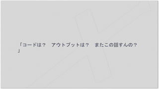 「コードは？ アウトプットは？ またこの話すんの？
」
 