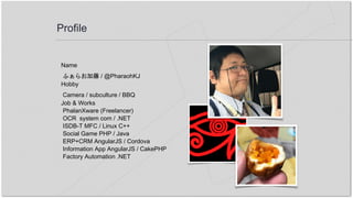 Profile
Name
ふぁらお加藤 / @PharaohKJ
Hobby
Camera / subculture / BBQ
Job & Works
PhalanXware (Freelancer)
OCR system com / .NET
ISDB-T MFC / Linux C++
Social Game PHP / Java
ERP+CRM AngularJS / Cordova
Information App AngularJS / CakePHP
Factory Automation .NET
 