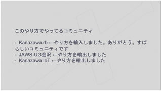 このやり方でやってるコミュニティ
- Kanazawa.rb ←やり方を輸入しました。ありがとう。すば
らしいコミュニティです
- JAWS-UG金沢 ←やり方を輸出しました
- Kanazawa IoT ←やり方を輸出しました
 