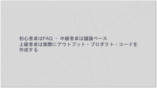 初心者卓はFAQ ・ 中級者卓は議論ベース
上級者卓は実際にアウトプット・プロダクト・コードを
作成する
 