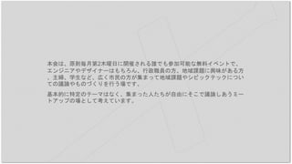 本会は、原則毎月第2木曜日に開催される誰でも参加可能な無料イベントで、
エンジニアやデザイナーはもちろん、行政職員の方、地域課題に興味がある方
、主婦、学生など、広く市民の方が集まって地域課題やシビックテックについ
ての議論やものづくりを行う場です。
基本的に特定のテーマはなく、集まった人たちが自由にそこで議論しあうミー
トアップの場として考えています。
 