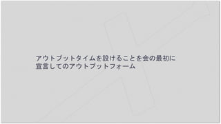 アウトプットタイムを設けることを会の最初に
宣言してのアウトプットフォーム
 