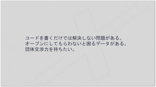 コードを書くだけでは解決しない問題がある。
オープンにしてもらわないと困るデータがある。
団体交渉力を持ちたい。
 