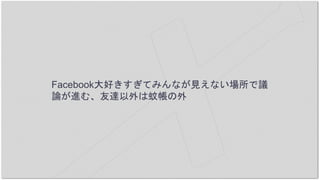 Facebook大好きすぎてみんなが見えない場所で議
論が進む、友達以外は蚊帳の外
 
