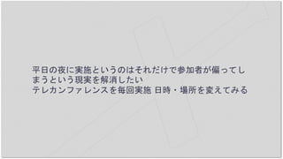 平日の夜に実施というのはそれだけで参加者が偏ってし
まうという現実を解消したい
テレカンファレンスを毎回実施 日時・場所を変えてみる
 