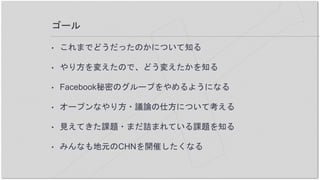 ゴール
• これまでどうだったのかについて知る
• やり方を変えたので、どう変えたかを知る
• Facebook秘密のグループをやめるようになる
• オープンなやり方・議論の仕方について考える
• 見えてきた課題・まだ詰まれている課題を知る
• みんなも地元のCHNを開催したくなる
 